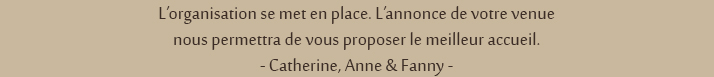 L'organisation se met en place. L'annonce de votre venue nous permettra de vous proposer le meilleur accueil. -Catherine, Anne & Fanny-