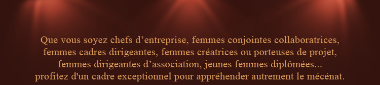 Que vous soyez chefs d'entreprise, femmes conjointes collaboratrices, femmes cadres dirigeantes, femmes créatrices ou porteuses de projet, femmes dirigeantes d'association, jeunes femmes diplômées... profitez d'un cadre exceptionnel pour appréhender autrement le mécénat.