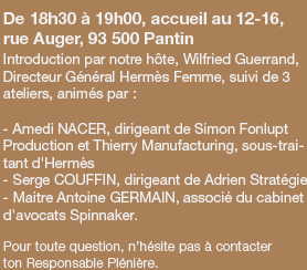 De 1​8h​30 à 19h00, accueil au 12-16, rue Auger, 93 500 Pantin - Introduction par notre hôte, Wilfried Guerrand, Directeur Général Hermès Femme, suivi de 3 ateliers, animés par : - Amedi NACER, dirigeant de Simon Fonlupt Production et Thierry Manufacturing, sous-traitant d'Hermès - Serge COUFFIN, dirigeant de Adrien Stratégie - Maitre Antoine GERMAIN, associé du cabinet d'avocats Spinnaker. - Pour toute question, n’hésite pas à contacter
ton Responsable Plénière.