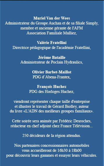 Muriel Van der Wees 
Administrateur du Groupe Auchan et de sa filiale Simply, membre et ancienne gérante de l'AFM Association Familiale Mulliez,

Valérie Fratellini
Directrice pédagogique de l'académie Fratellini,

Jérôme Bataille
Administrateur de Poclain Hydraulics,

Olivier Barbet-Maillot
PDG d’Abena-Frantex,

François Huchez
PDG des Horloges Huchez,

viendront représenter chaque taille d'entreprise
et illustrer le travail de Gérard Biolley, auteur
du livre ' L'ADN des meilleurs groupes familiaux '.

Cette soirée sera animée par Frédéric Desroches,
rédacteur en chef adjoint chez France Télévision...

250 décideurs de la région attendus.

Nos partenaires concessionnaires automobiles
vous accueilleront de 16h30 à 18h00
pour découvrir leur gamme et essayer leurs véhicules.