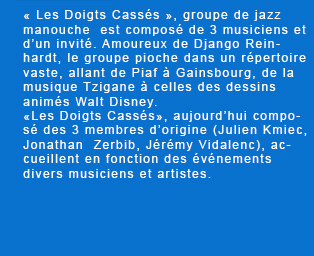 « Les Doigts Cassés », groupe de jazz manouche  est composé de 3 musiciens et d'un invité. Amoureux de Django Reinhardt, le groupe pioche dans un répertoire vaste, allant de Piaf à Gainsbourg, de la musique Tzigane à celles des dessins animés Walt Disney. «Les Doigts Cassés», aujourd'hui composé des 3 membres d'origine, accueillent en fonction des événements divers musiciens et artistes.