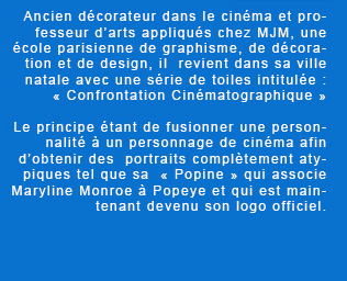 Ancien décorateur dans le cinéma et professeur d'arts appliqués chez MJM, une école parisienne de graphisme, de décoration et de design, il  revient dans sa ville natale avec une série de toiles intitulée : « Confrontation Cinématographique ». Le principe étant de fusionner une personnalité à un personnage de cinéma afin d'obtenir des  portraits complètement atypiques tel que sa  « Popine » qui associe Maryline Monroe à Popeye et qui est maintenant devenu son logo officiel. 