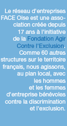 Le réseau d'entreprises FACE Oise est une association créée depuis 17 ans à l'initiative de la Fondation Agir Contre l'Exclusion. Comme 60 autres structures sur le territoire français, nous agissons, au plan local, avec les hommes et les femmes d'entreprise bénévoles contre la discrimination et l'exclusion.