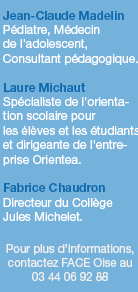 Jean-Claude Madelin, Pédiatre, Médecin de l'adolescent, Consultant pédagogique. - Laure Michaut, Spécialiste de l'orientation scolaire pour les élèves et les étudiants et dirigeante de l'entreprise Orientea. - Fabrice Chaudron, Directeur du Collège Jules Michelet. Pour plus d’informations, contactez FACE Oise au 03 44 06 92 88